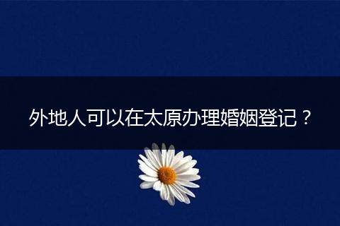 外地人可以在太原办理婚姻登记？