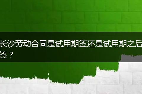长沙劳动合同是试用期签还是试用期之后签?