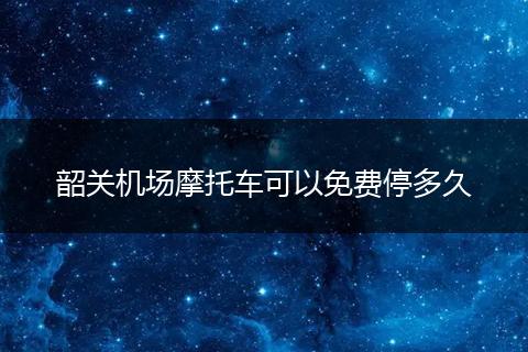 韶关机场摩托车可以免费停多久