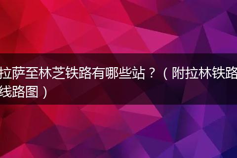 拉萨至林芝铁路有哪些站？（附拉林铁路线路图）