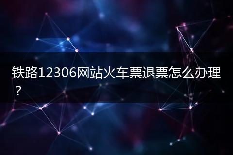 铁路12306网站火车票退票怎么办理?