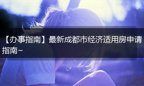 【办事指南】最新成都市经济适用房申请指南~