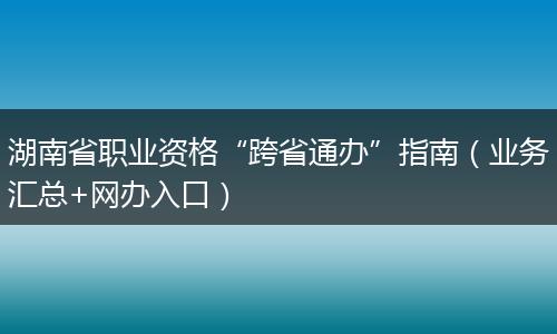 湖南省职业资格“跨省通办”指南（业务汇总+网办入口）
