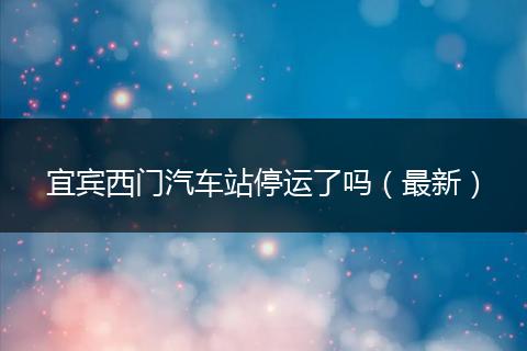 宜宾西门汽车站停运了吗(最新)