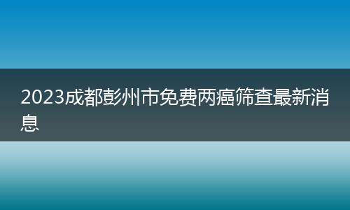 2023成都彭州市免费两癌筛查最新消息