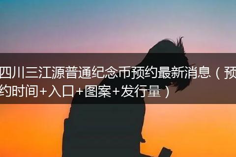 四川三江源普通纪念币预约最新消息(预约时间+入口+图案+发行量)