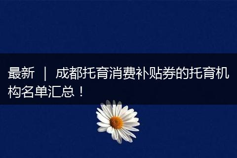 最新 ｜ 成都托育消费补贴券的托育机构名单汇总！