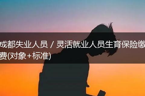 成都失业人员/灵活就业人员生育保险缴费(对象+标准)