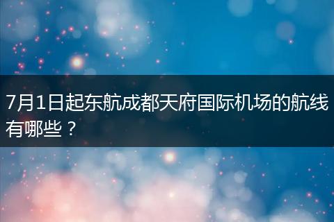 7月1日起东航成都天府国际机场的航线有哪些?