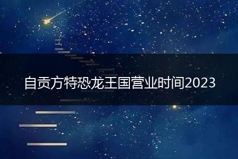 自贡方特恐龙王国营业时间2023