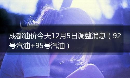 成都油价今天12月5日调整消息（92号汽油+95号汽油）