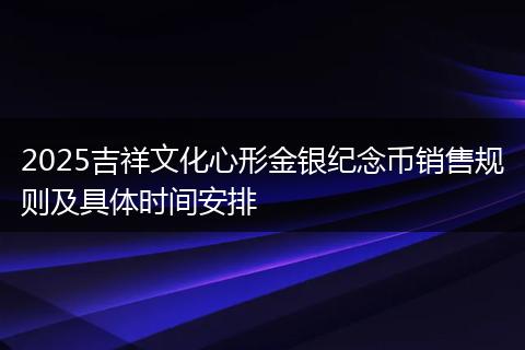2025吉祥文化心形金银纪念币销售规则及具体时间安排