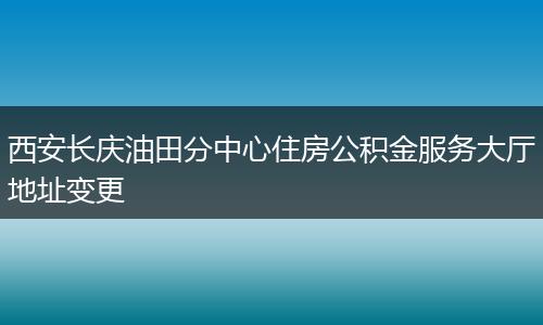 西安长庆油田分中心住房公积金服务大厅地址变更