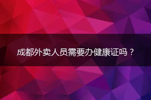 成都外卖人员需要办健康证吗?