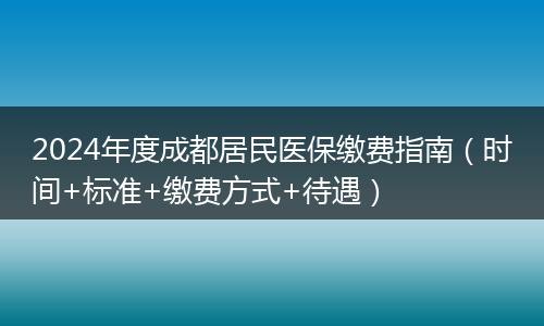 2024年度成都居民医保缴费指南(时间+标准+缴费方式+待遇)