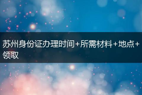 苏州身份证办理时间+所需材料+地点+领取