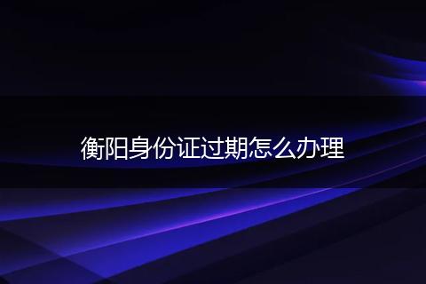 衡阳身份证过期怎么办理