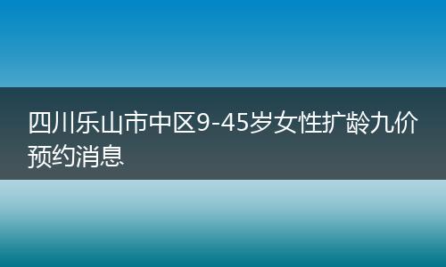 四川乐山市中区9-45岁女性扩龄九价预约消息