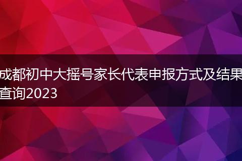 成都初中大摇号家长代表申报方式及结果查询2023