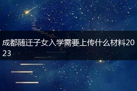 成都随迁子女入学需要上传什么材料2023