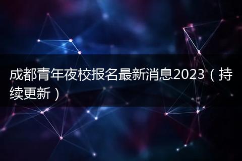成都青年夜校报名最新消息2023（持续更新）