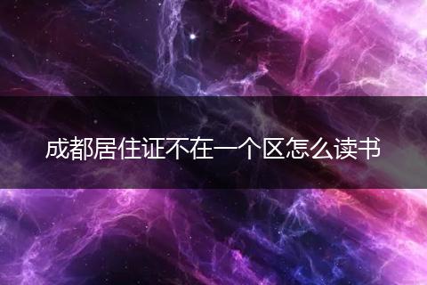 成都居住证不在一个区怎么读书