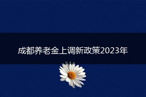 成都养老金上调新政策2023年