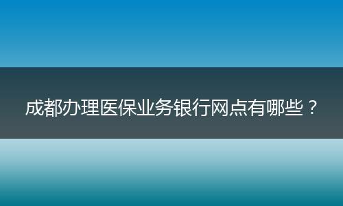 成都办理医保业务银行网点有哪些？