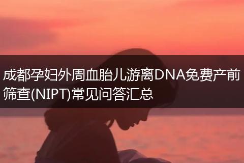 成都孕妇外周血胎儿游离DNA免费产前筛查(NIPT)常见问答汇总