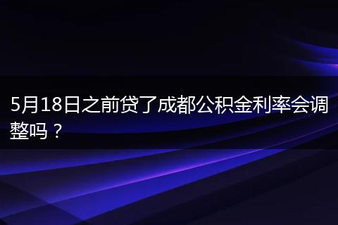 5月18日之前贷了成都公积金利率会调整吗？
