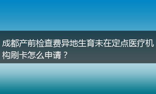 成都产前检查费异地生育未在定点医疗机构刷卡怎么申请？