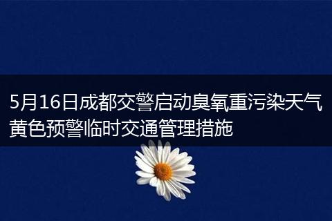 5月16日成都交警启动臭氧重污染天气黄色预警临时交通管理措施
