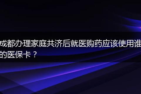 成都办理家庭共济后就医购药应该使用谁的医保卡？