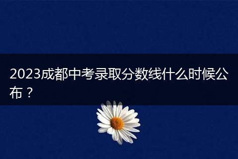 2023成都中考录取分数线什么时候公布？
