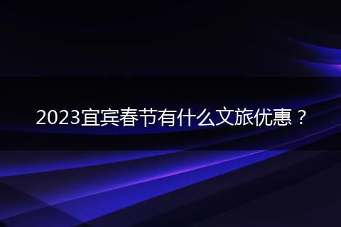2023宜宾春节有什么文旅优惠？