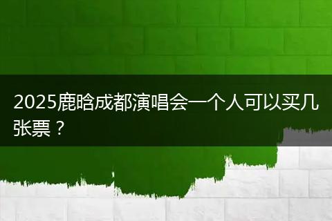 2025鹿晗成都演唱会一个人可以买几张票？