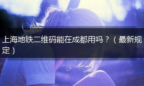 上海地铁二维码能在成都用吗？（最新规定）