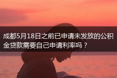 成都5月18日之前已申请未发放的公积金贷款需要自己申请利率吗？