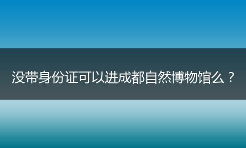 没带身份证可以进成都自然博物馆么?