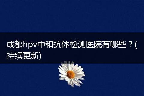 成都hpv中和抗体检测医院有哪些?(持续更新)
