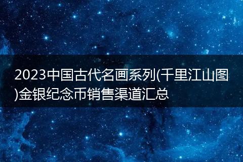 2023中国古代名画系列(千里江山图)金银纪念币销售渠道汇总
