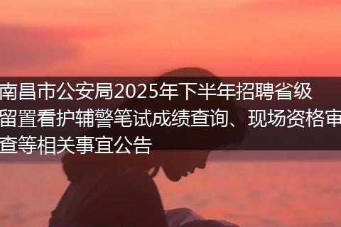 南昌市公安局2025年下半年招聘省级留置看护辅警笔试成绩查询、现场资格审查等相关事宜公告
