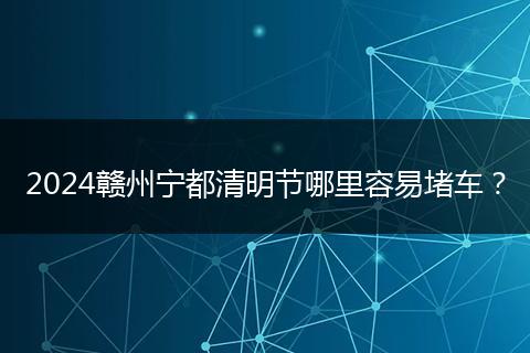2024赣州宁都清明节哪里容易堵车?