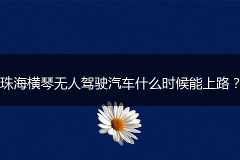 珠海横琴无人驾驶汽车什么时候能上路？