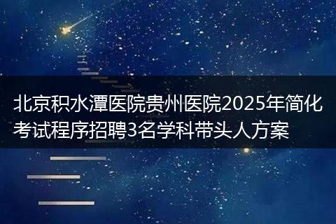 北京积水潭医院贵州医院2025年简化考试程序招聘3名学科带头人方案