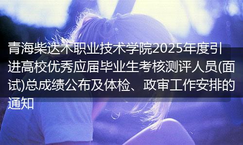 青海柴达木职业技术学院2025年度引进高校优秀应届毕业生考核测评人员(面试)总成绩公布及体检、政审工作安排的通知