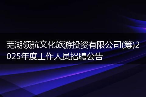 芜湖领航文化旅游投资有限公司(筹)2025年度工作人员招聘公告