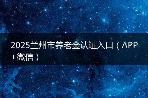 2025兰州市养老金认证入口(APP+微信)