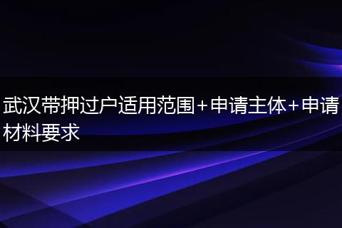 武汉带押过户适用范围+申请主体+申请材料要求