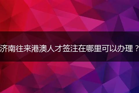 济南往来港澳人才签注在哪里可以办理？